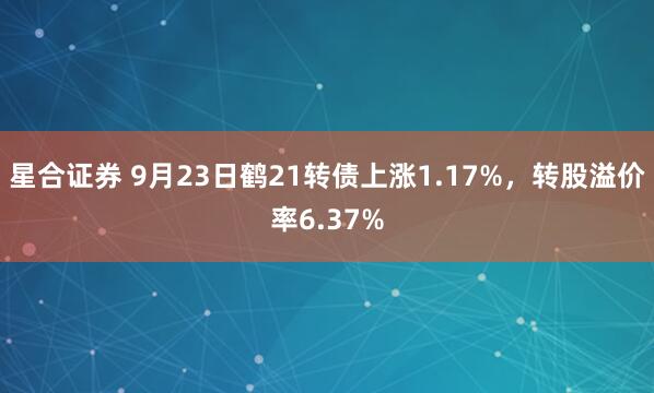 星合证券 9月23日鹤21转债上涨1.17%，转股溢价率6.37%