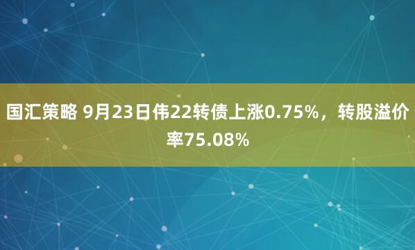 国汇策略 9月23日伟22转债上涨0.75%，转股溢价率75.08%
