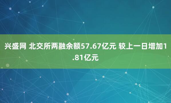 兴盛网 北交所两融余额57.67亿元 较上一日增加1.81亿元