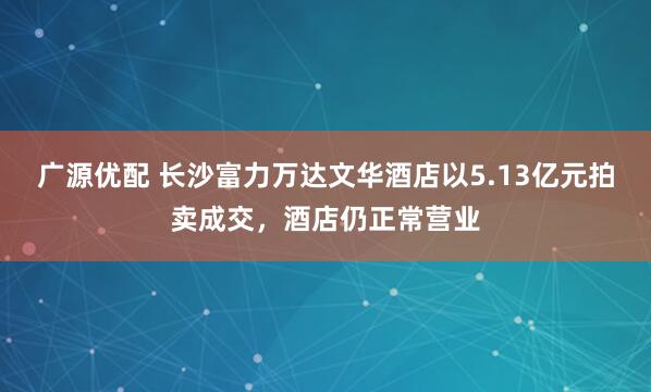 广源优配 长沙富力万达文华酒店以5.13亿元拍卖成交，酒店仍正常营业
